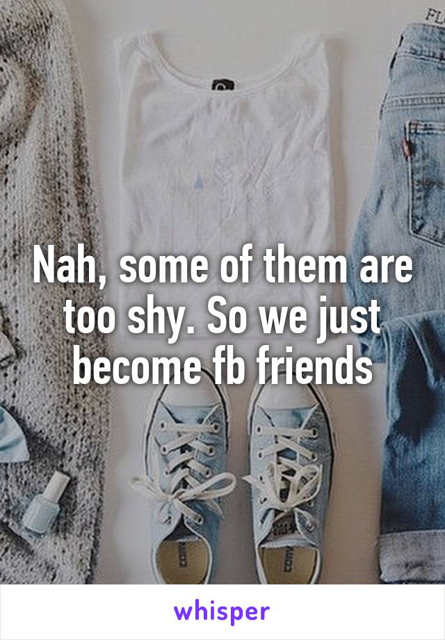 Nah, some of them are too shy. So we just become fb friends