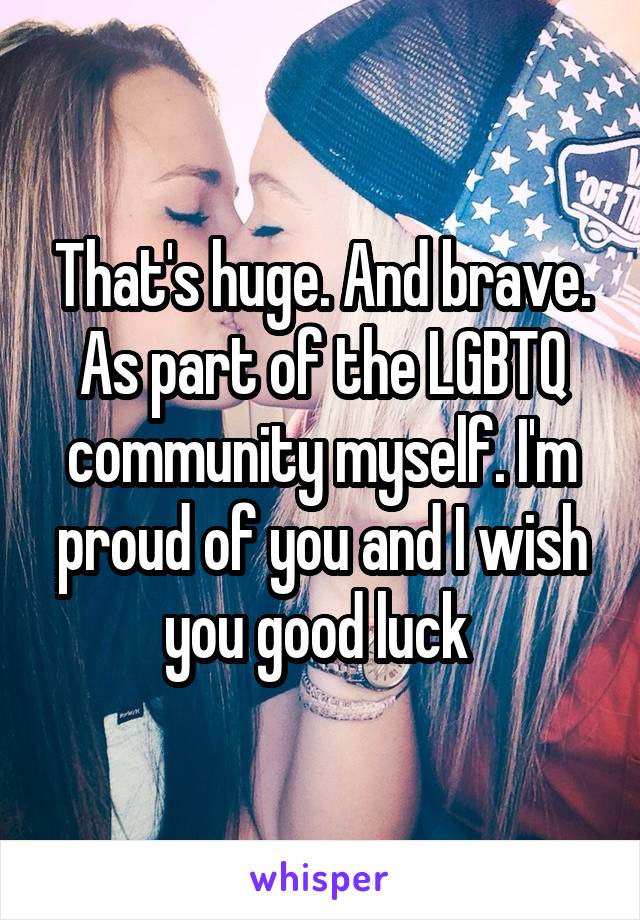 That's huge. And brave. As part of the LGBTQ community myself. I'm proud of you and I wish you good luck 