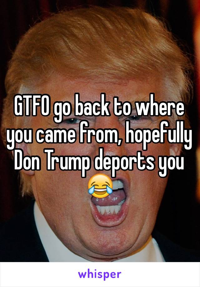 GTFO go back to where you came from, hopefully Don Trump deports you 😂