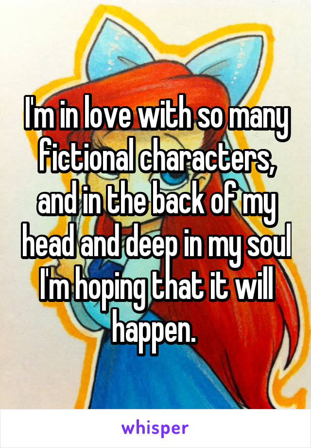 I'm in love with so many fictional characters, and in the back of my head and deep in my soul I'm hoping that it will happen. 