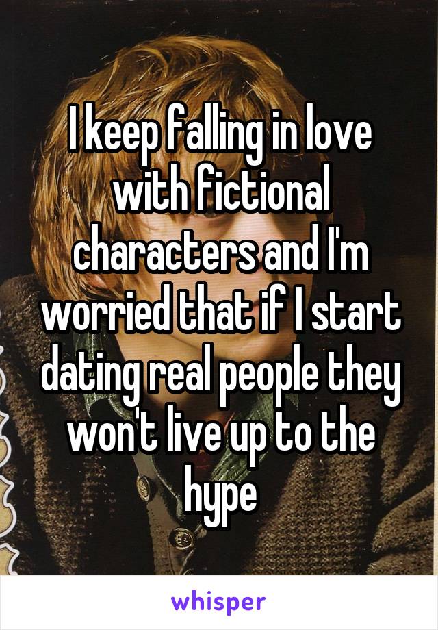 I keep falling in love with fictional characters and I'm worried that if I start dating real people they won't live up to the hype