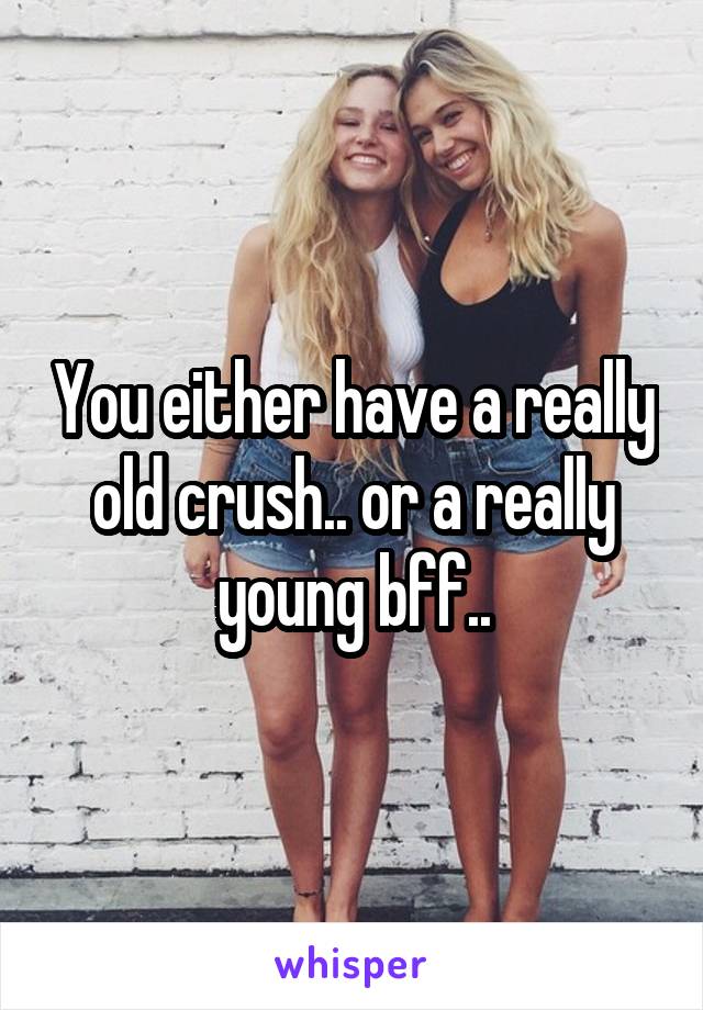 You either have a really old crush.. or a really young bff..