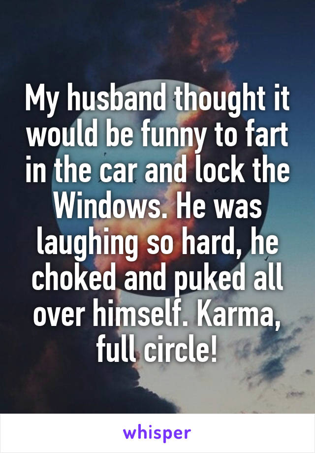 My husband thought it would be funny to fart in the car and lock the Windows. He was laughing so hard, he choked and puked all over himself. Karma, full circle!