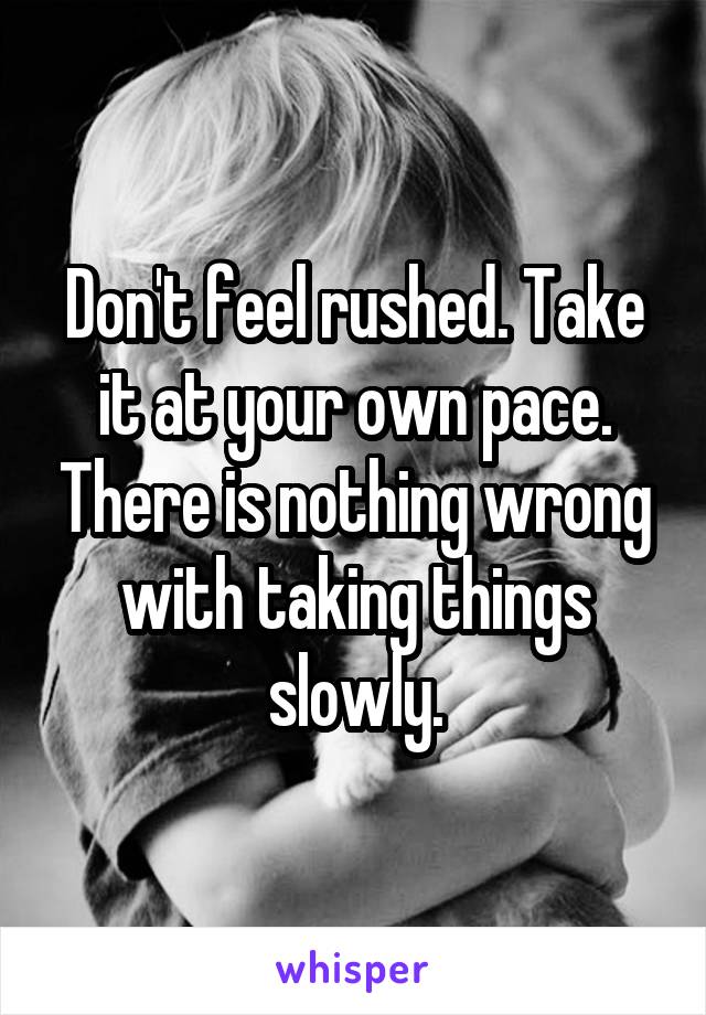 Don't feel rushed. Take it at your own pace. There is nothing wrong with taking things slowly.