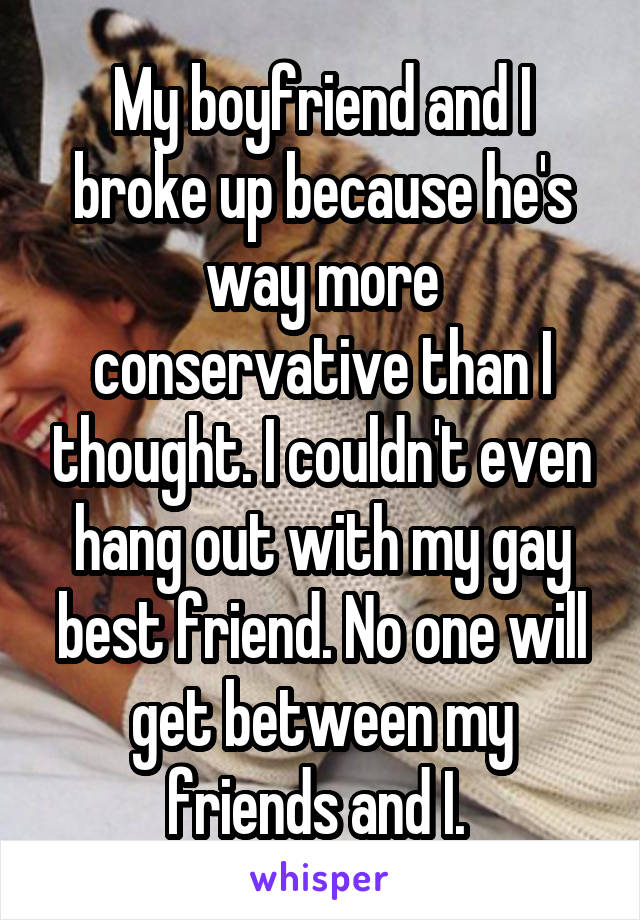 My boyfriend and I broke up because he's way more conservative than I thought. I couldn't even hang out with my gay best friend. No one will get between my friends and I. 