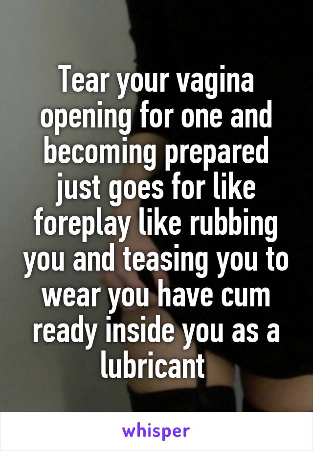 Tear your vagina opening for one and becoming prepared just goes for like foreplay like rubbing you and teasing you to wear you have cum ready inside you as a lubricant 