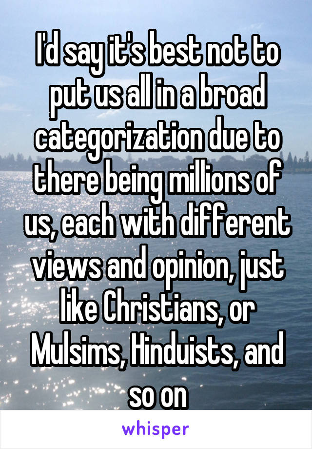 I'd say it's best not to put us all in a broad categorization due to there being millions of us, each with different views and opinion, just like Christians, or Mulsims, Hinduists, and so on