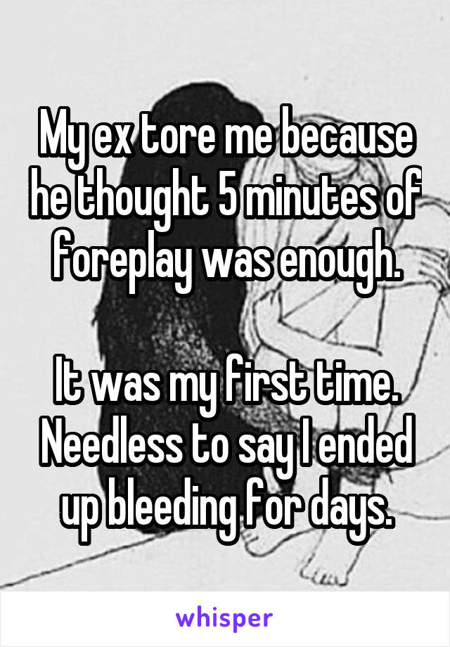 My ex tore me because he thought 5 minutes of foreplay was enough.

It was my first time. Needless to say I ended up bleeding for days.