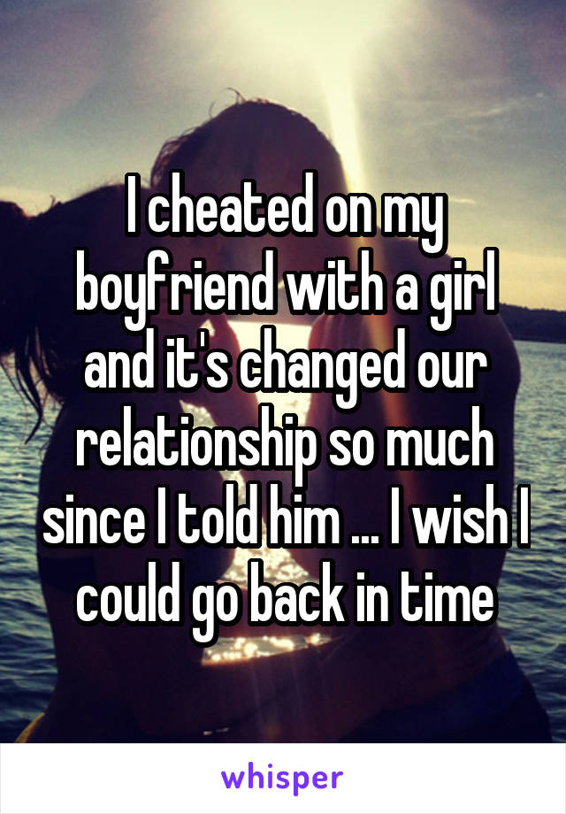 I cheated on my boyfriend with a girl and it's changed our relationship so much since I told him ... I wish I could go back in time
