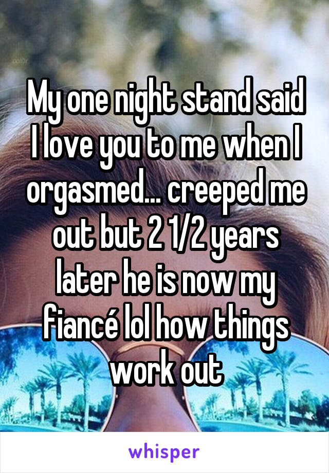 My one night stand said I love you to me when I orgasmed... creeped me out but 2 1/2 years later he is now my fiancé lol how things work out