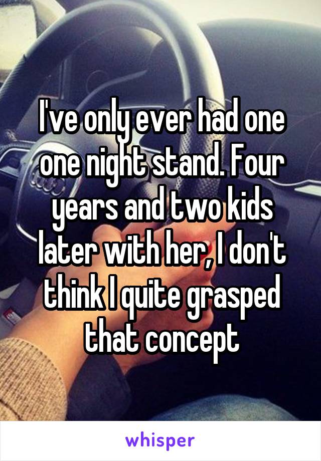 I've only ever had one one night stand. Four years and two kids later with her, I don't think I quite grasped that concept