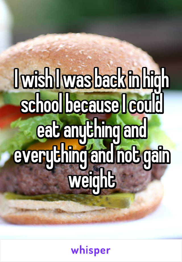I wish I was back in high school because I could eat anything and everything and not gain weight