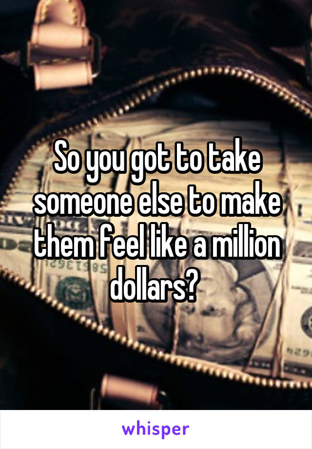 So you got to take someone else to make them feel like a million dollars? 
