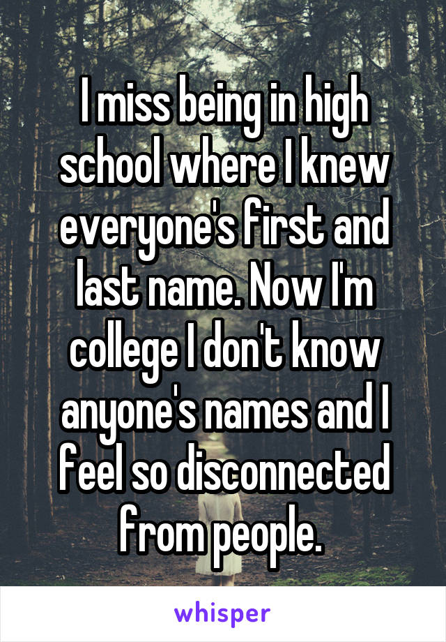 I miss being in high school where I knew everyone's first and last name. Now I'm college I don't know anyone's names and I feel so disconnected from people. 