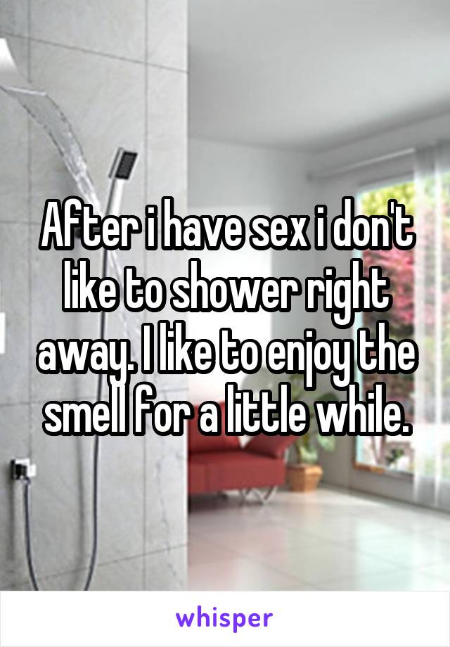 After i have sex i don't like to shower right away. I like to enjoy the smell for a little while.