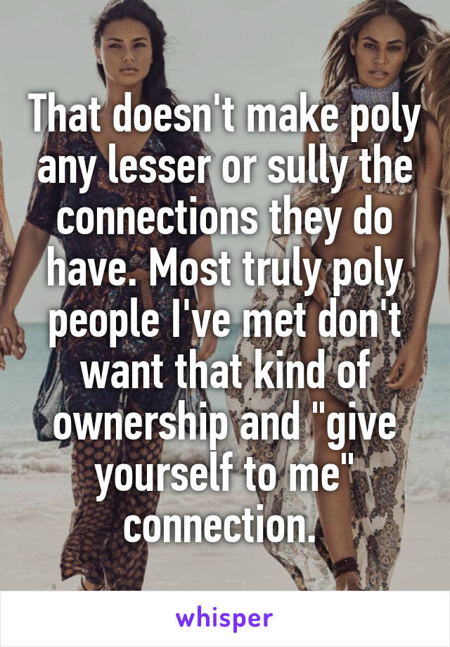 That doesn't make poly any lesser or sully the connections they do have. Most truly poly people I've met don't want that kind of ownership and "give yourself to me" connection. 