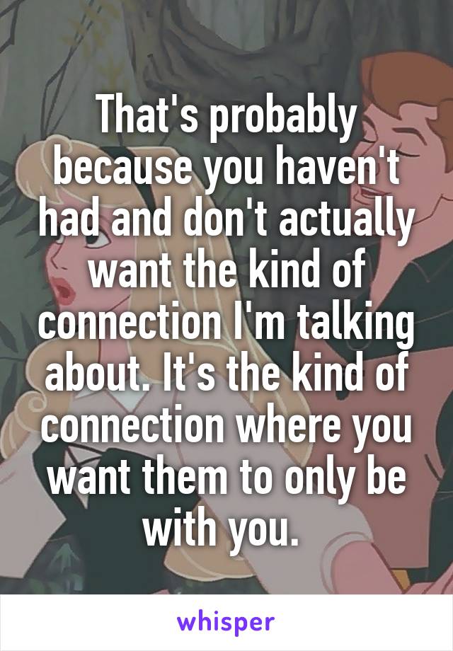 That's probably because you haven't had and don't actually want the kind of connection I'm talking about. It's the kind of connection where you want them to only be with you. 