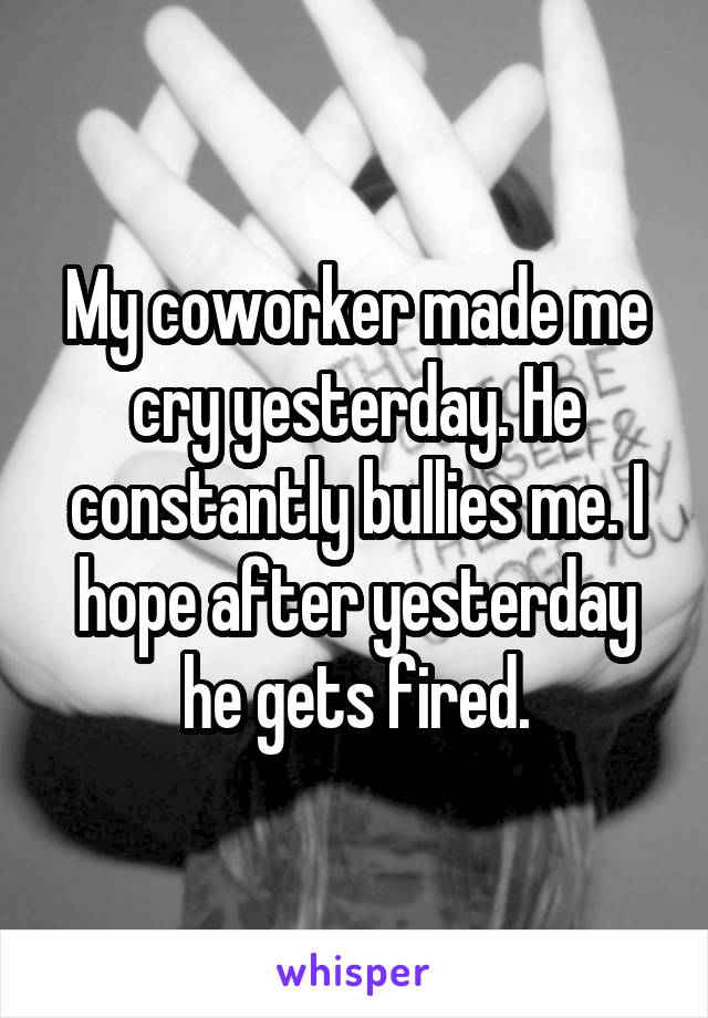 My coworker made me cry yesterday. He constantly bullies me. I hope after yesterday he gets fired.