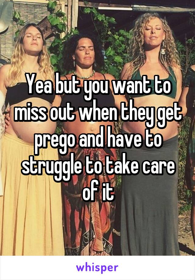 Yea but you want to miss out when they get prego and have to struggle to take care of it