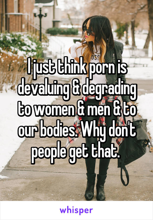 I just think porn is devaluing & degrading to women & men & to our bodies. Why don't people get that. 