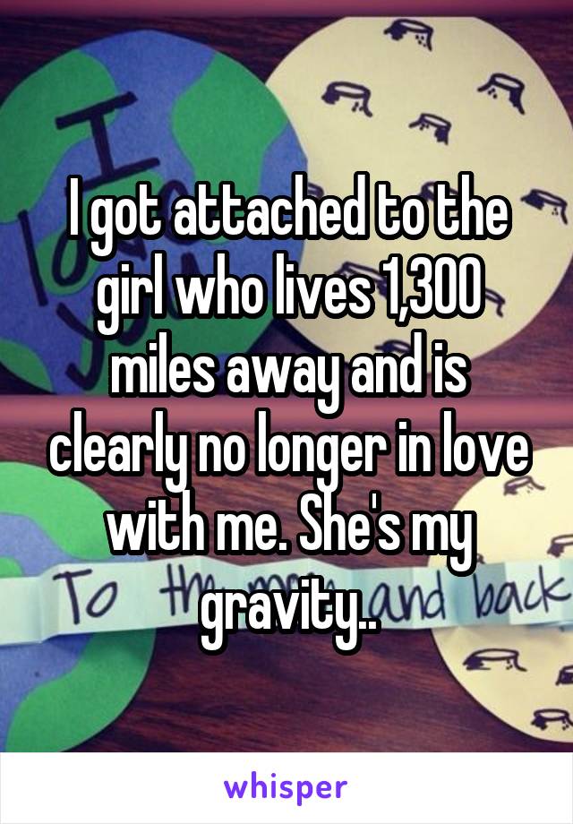 I got attached to the girl who lives 1,300 miles away and is clearly no longer in love with me. She's my gravity..