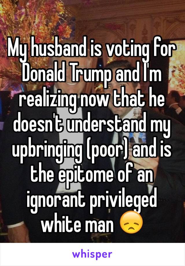My husband is voting for Donald Trump and I'm realizing now that he doesn't understand my upbringing (poor) and is the epitome of an ignorant privileged white man 😞