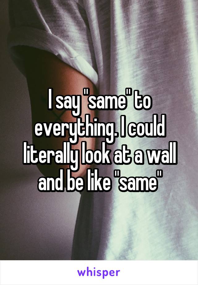 I say "same" to everything. I could literally look at a wall and be like "same"