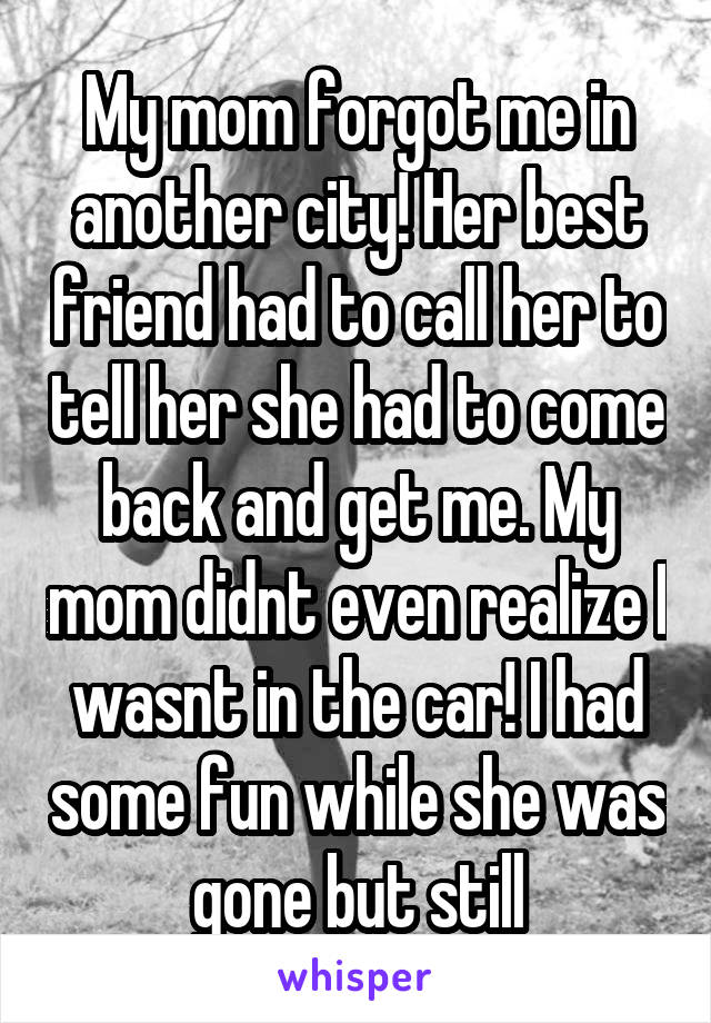 My mom forgot me in another city! Her best friend had to call her to tell her she had to come back and get me. My mom didnt even realize I wasnt in the car! I had some fun while she was gone but still
