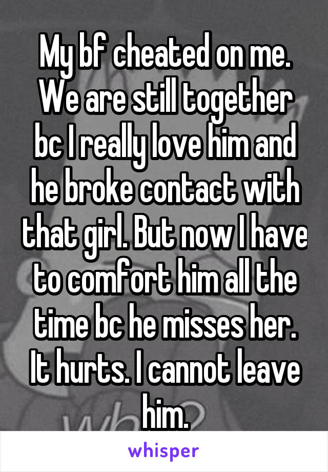 My bf cheated on me. We are still together bc I really love him and he broke contact with that girl. But now I have to comfort him all the time bc he misses her. It hurts. I cannot leave him.