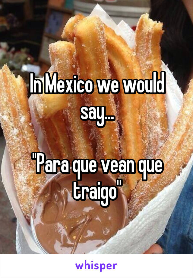 In Mexico we would say...

"Para que vean que traigo"