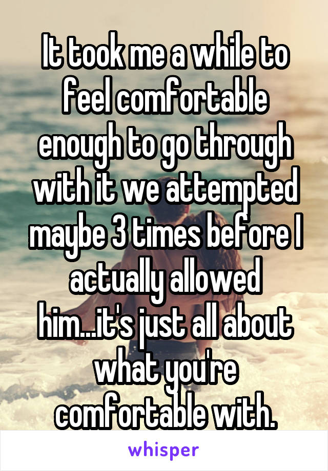 It took me a while to feel comfortable enough to go through with it we attempted maybe 3 times before I actually allowed him...it's just all about what you're comfortable with.