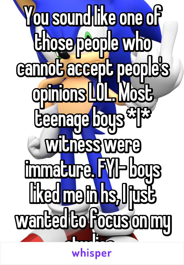 You sound like one of those people who cannot accept people's opinions LOL. Most teenage boys *I* witness were immature. FYI- boys liked me in hs, I just wanted to focus on my studies. 