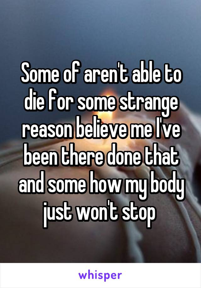 Some of aren't able to die for some strange reason believe me I've been there done that and some how my body just won't stop 