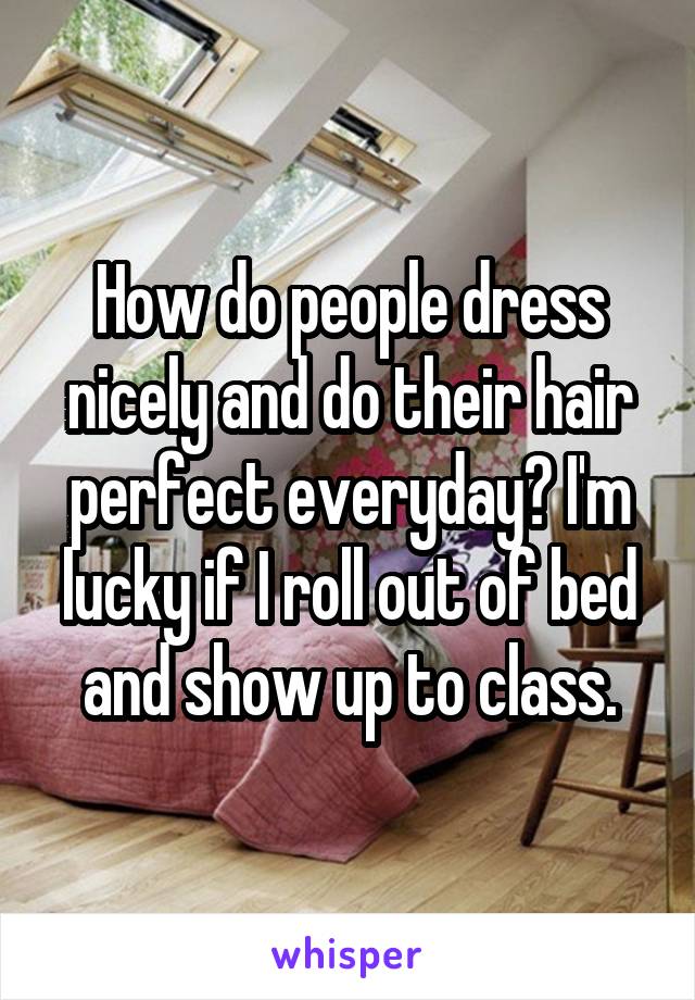 How do people dress nicely and do their hair perfect everyday? I'm lucky if I roll out of bed and show up to class.