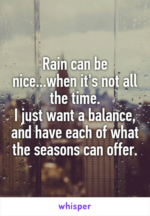 Rain can be nice...when it's not all the time.
I just want a balance, and have each of what the seasons can offer.