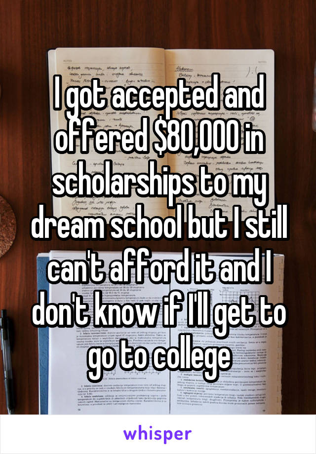 I got accepted and offered $80,000 in scholarships to my dream school but I still can't afford it and I don't know if I'll get to go to college