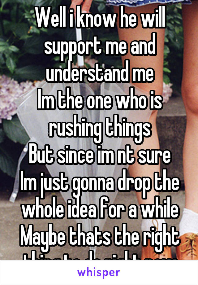 Well i know he will support me and understand me
Im the one who is rushing things
But since im nt sure
Im just gonna drop the whole idea for a while
Maybe thats the right thing to do right now