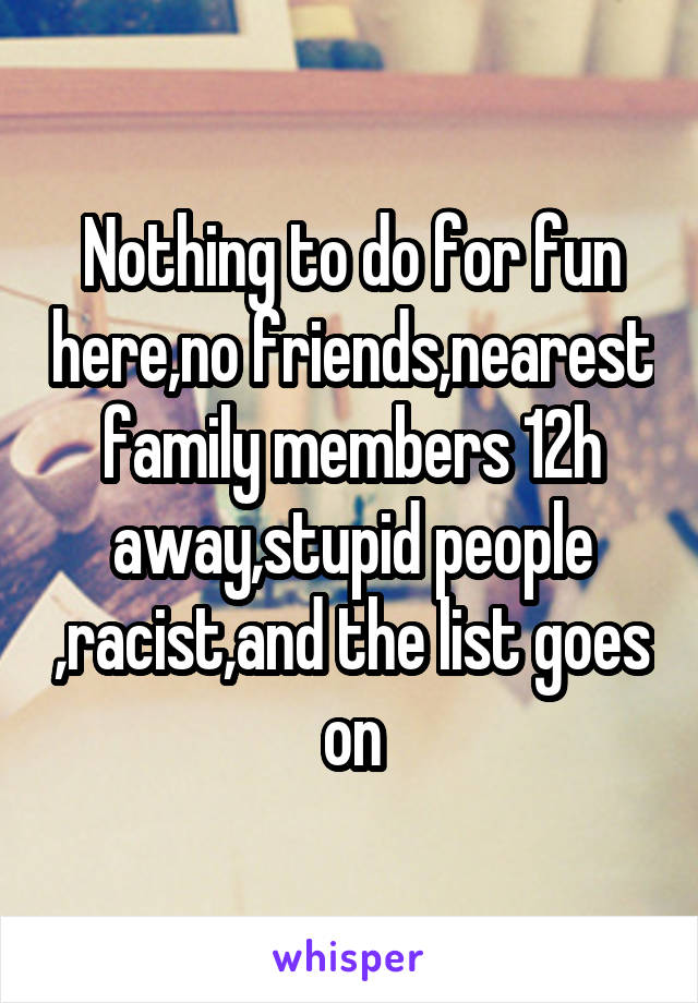 Nothing to do for fun here,no friends,nearest family members 12h away,stupid people ,racist,and the list goes on