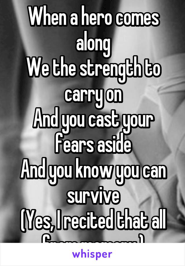 When a hero comes along
We the strength to carry on
And you cast your fears aside
And you know you can survive
(Yes, I recited that all from memory.)