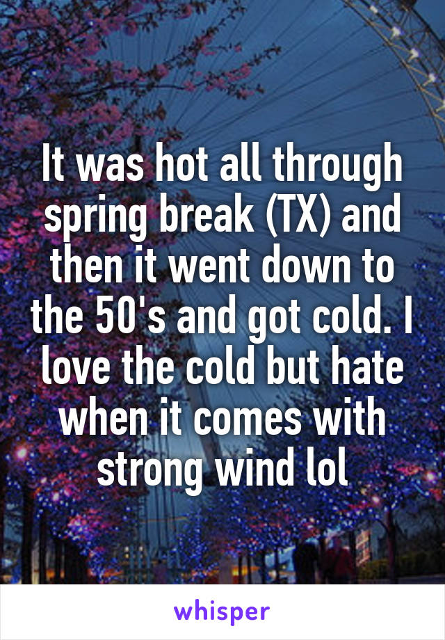 It was hot all through spring break (TX) and then it went down to the 50's and got cold. I love the cold but hate when it comes with strong wind lol