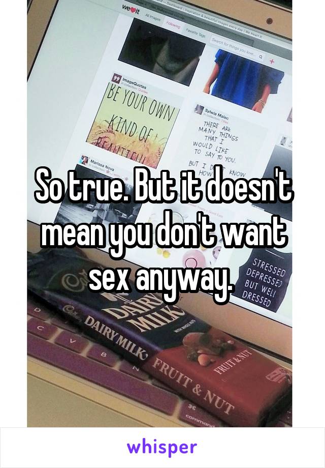 So true. But it doesn't mean you don't want sex anyway. 