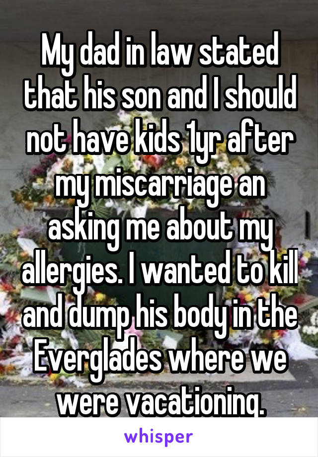 My dad in law stated that his son and I should not have kids 1yr after my miscarriage an asking me about my allergies. I wanted to kill and dump his body in the Everglades where we were vacationing.