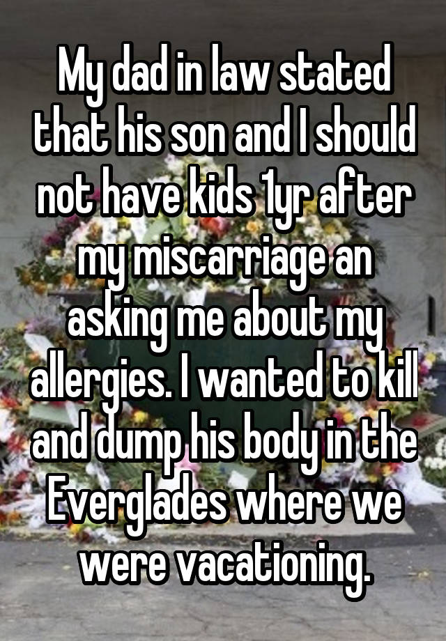 My dad in law stated that his son and I should not have kids 1yr after my miscarriage an asking me about my allergies. I wanted to kill and dump his body in the Everglades where we were vacationing.