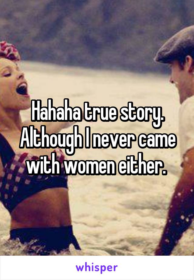 Hahaha true story. Although I never came with women either. 