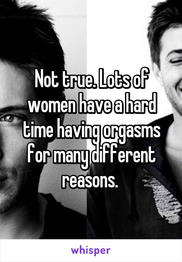 Not true. Lots of women have a hard time having orgasms for many different reasons. 