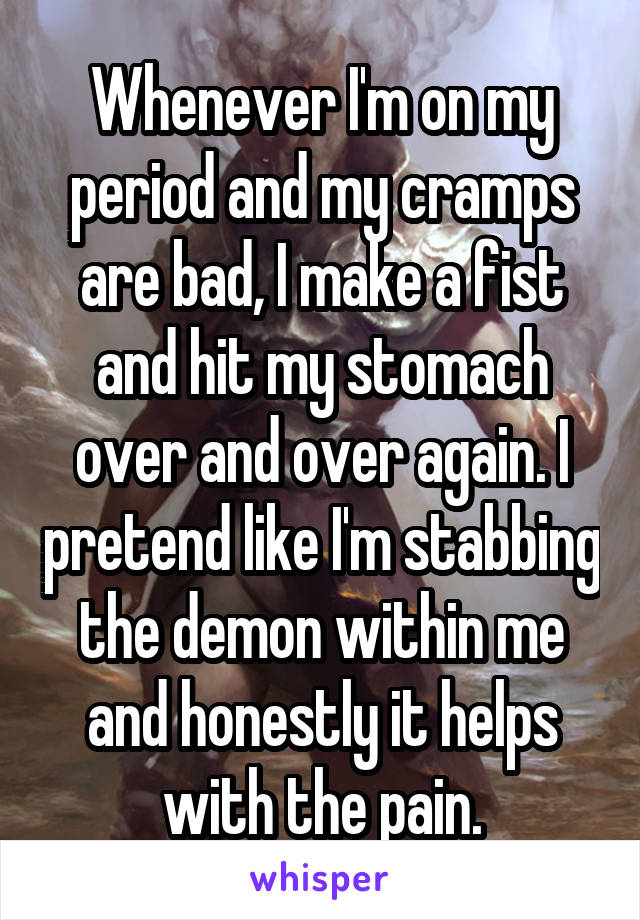 Whenever I'm on my period and my cramps are bad, I make a fist and hit my stomach over and over again. I pretend like I'm stabbing the demon within me and honestly it helps with the pain.