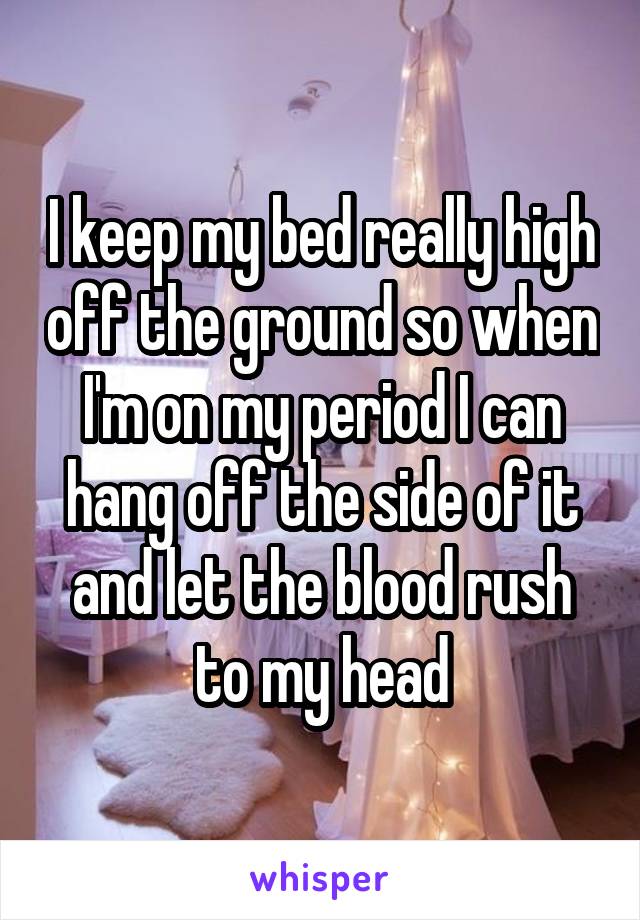 I keep my bed really high off the ground so when I'm on my period I can hang off the side of it and let the blood rush to my head