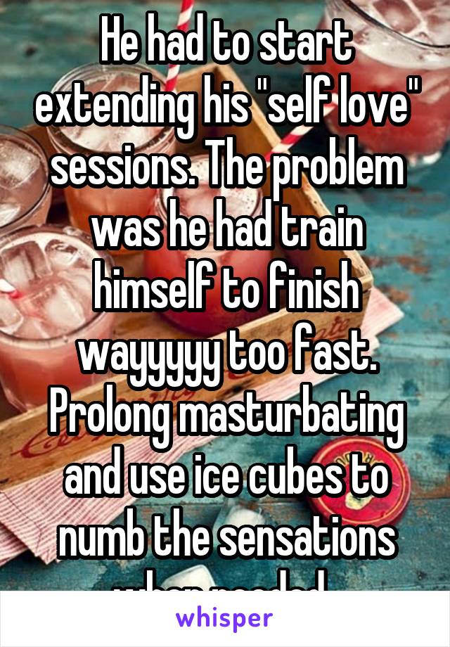 He had to start extending his "self love" sessions. The problem was he had train himself to finish wayyyyy too fast. Prolong masturbating and use ice cubes to numb the sensations when needed. 