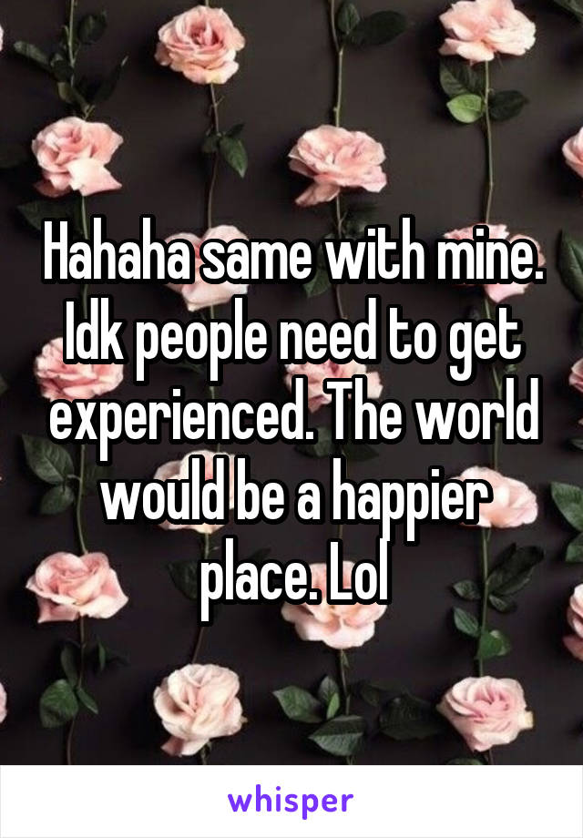 Hahaha same with mine. Idk people need to get experienced. The world would be a happier place. Lol