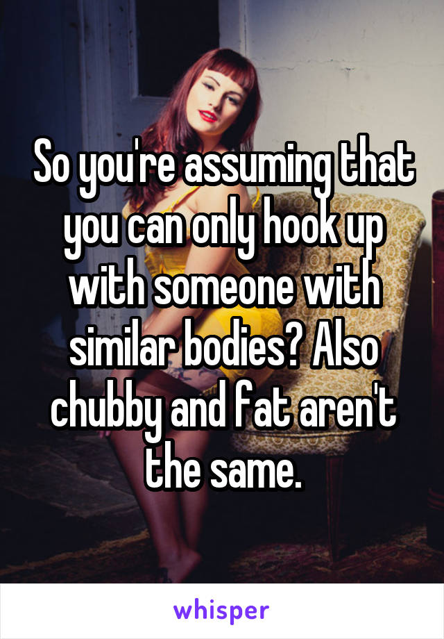 So you're assuming that you can only hook up with someone with similar bodies? Also chubby and fat aren't the same.